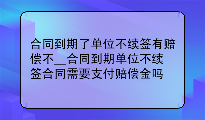 合同到期了单位不续签有赔偿不__合同到期单位不续签合同需要支付赔偿金吗