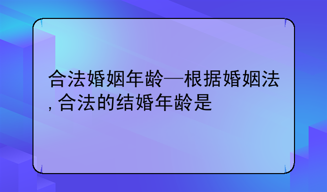 合法婚姻年龄—根据婚姻法,合法的结婚年龄是