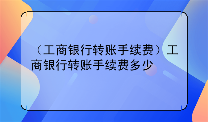 （工商银行转账手续费）工商银行转账手续费多少