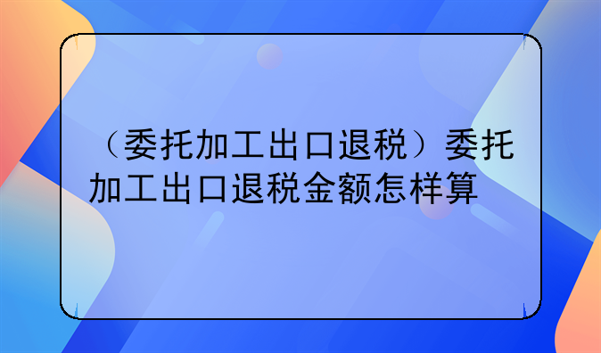 （委托加工出口退税）委托加工出口退税金额怎样算