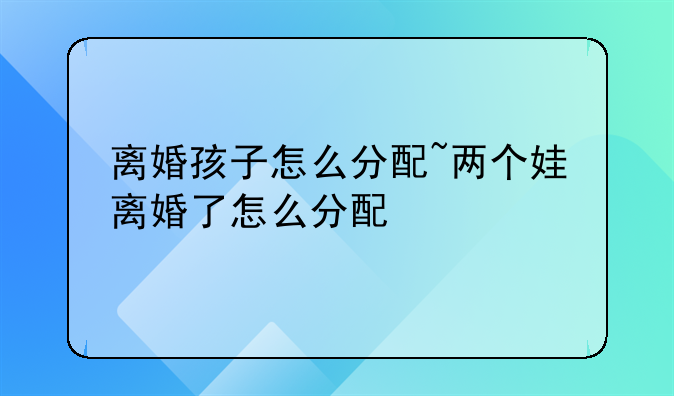 离婚孩子怎么分配~两个娃离婚了怎么分配