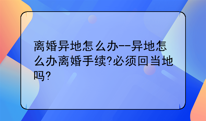 离婚异地怎么办--异地怎么办离婚手续?必须回当地吗?