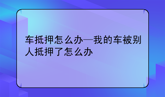 车抵押怎么办—我的车被别人抵押了怎么办