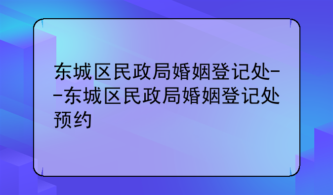 东城区民政局婚姻登记处--东城区民政局婚姻登记处预约