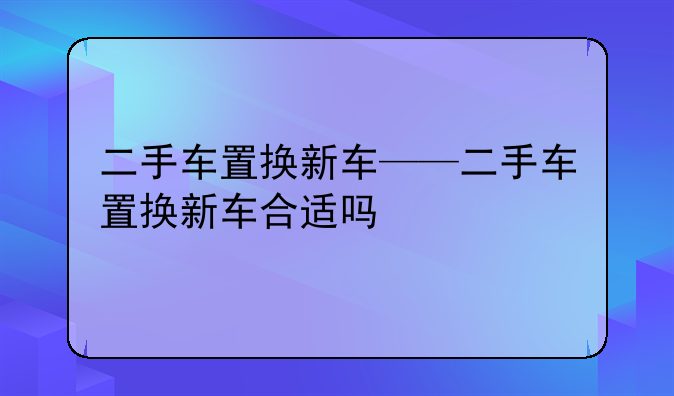 二手车置换新车——二手车置换新车合适吗
