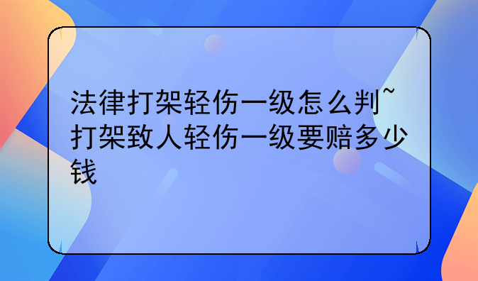 法律打架轻伤一级怎么判~打架致人轻伤一级要赔多少钱