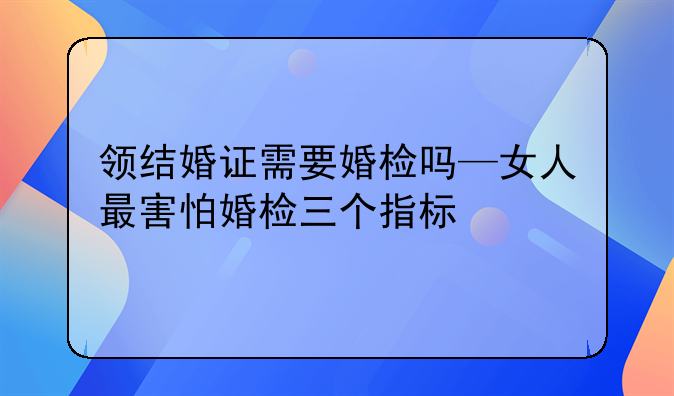 领结婚证需要婚检吗—女人最害怕婚检三个指标