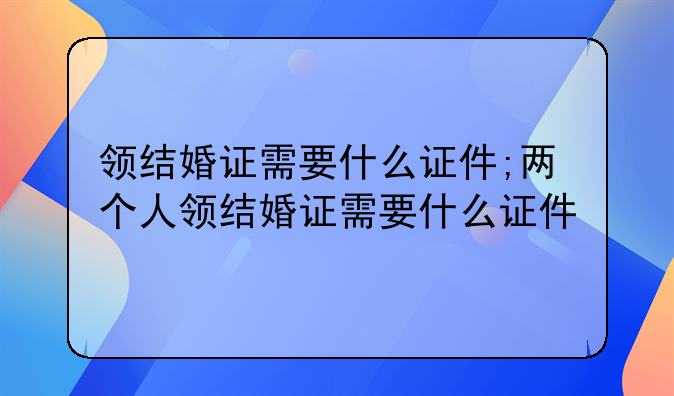 领结婚证需要什么证件;两个人领结婚证需要什么证件