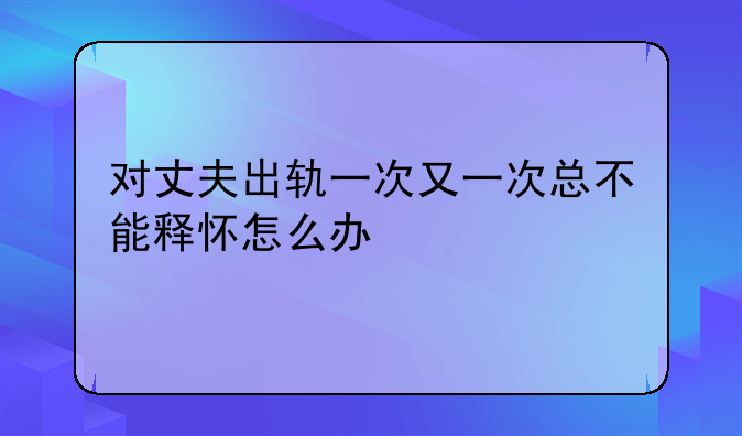 对丈夫出轨一次又一次总不能释怀怎么办