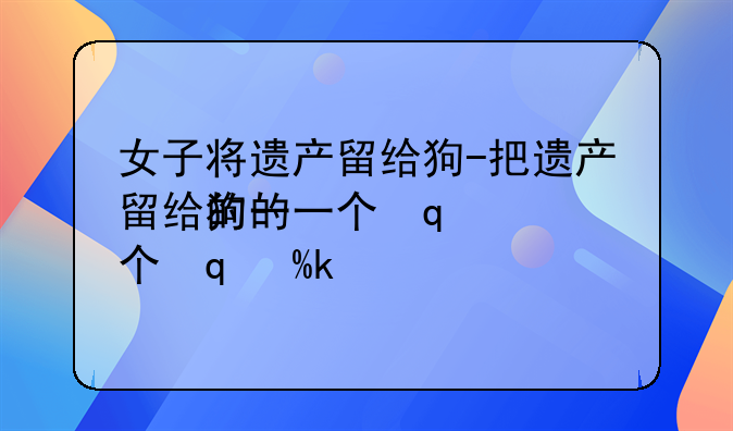 女子将遗产留给狗-把遗产留给狗的一个富豪是谁