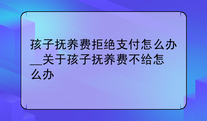 孩子抚养费拒绝支付怎么办__关于孩子抚养费不给怎么办