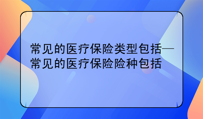 常见的医疗保险类型包括—常见的医疗保险险种包括