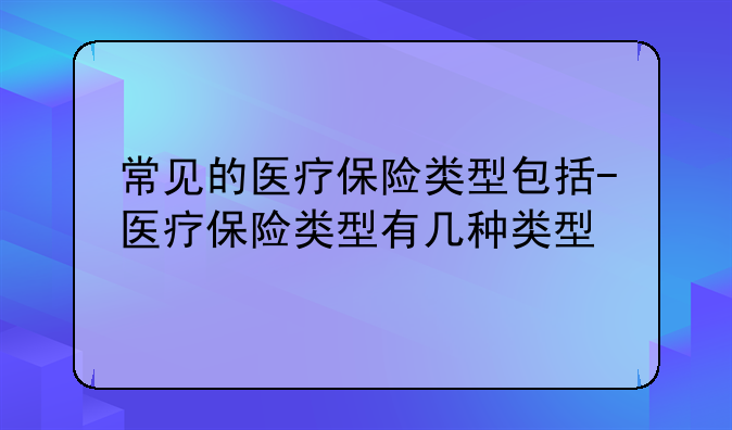 常见的医疗保险类型包括-医疗保险类型有几种类型