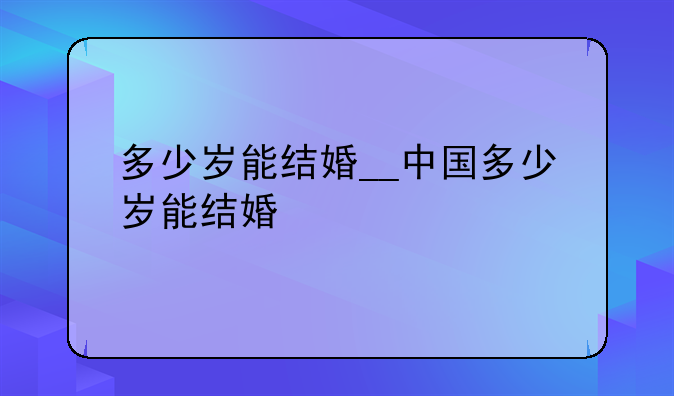 多少岁能结婚__中国多少岁能结婚