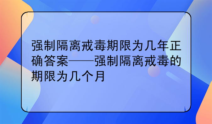 强制隔离戒毒期限为几年正确答案——强制隔离戒毒的期限为几个月