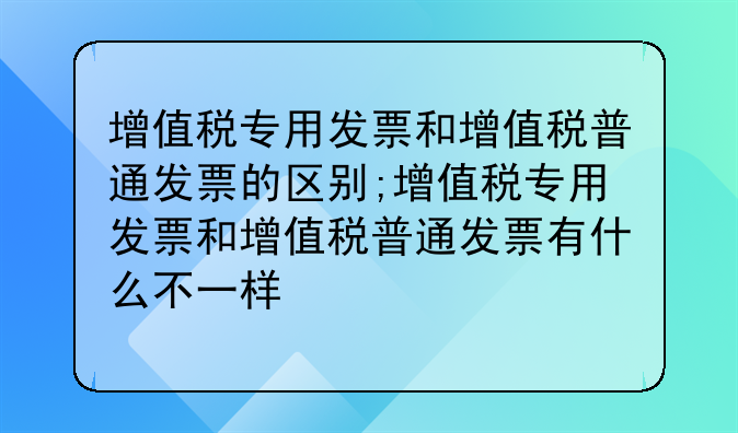 增值税专用发票和增值税普通发票的区别;增值税专用发票和增值税普通发票有什么不一样
