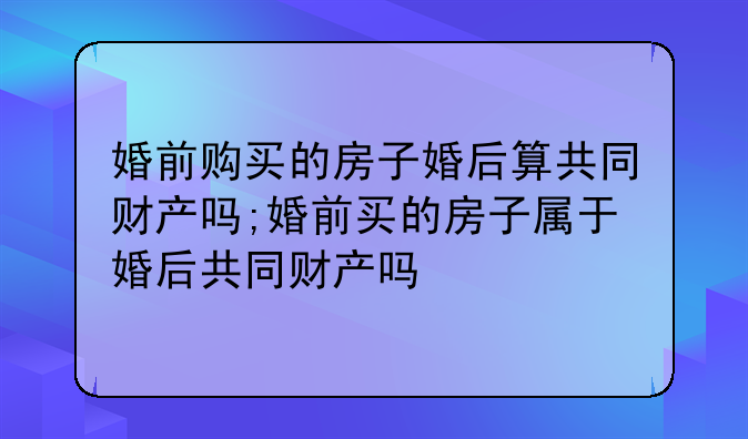 婚前购买的房子婚后算共同财产吗;婚前买的房子属于婚后共同财产吗