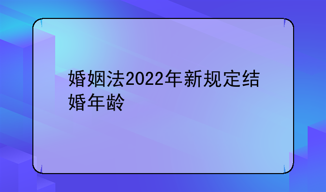 婚姻法2022年新规定结婚年龄