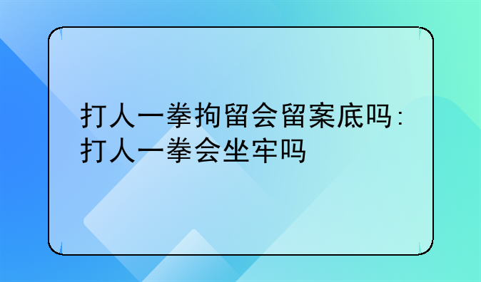 打人一拳拘留会留案底吗:打人一拳会坐牢吗
