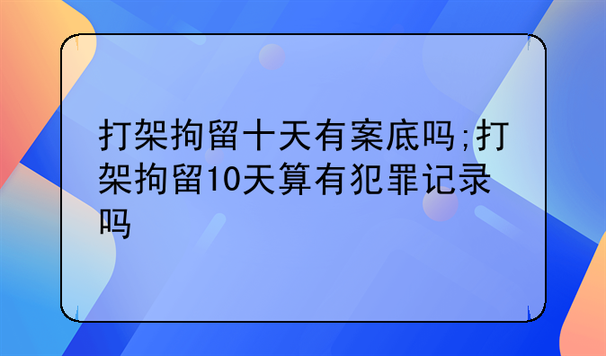 打架拘留十天有案底吗;打架拘留10天算有犯罪记录吗