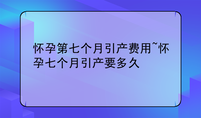 怀孕第七个月引产费用~怀孕七个月引产要多久