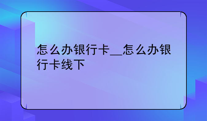 怎么办银行卡__怎么办银行卡线下