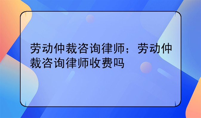 劳动仲裁咨询律师；劳动仲裁咨询律师收费吗