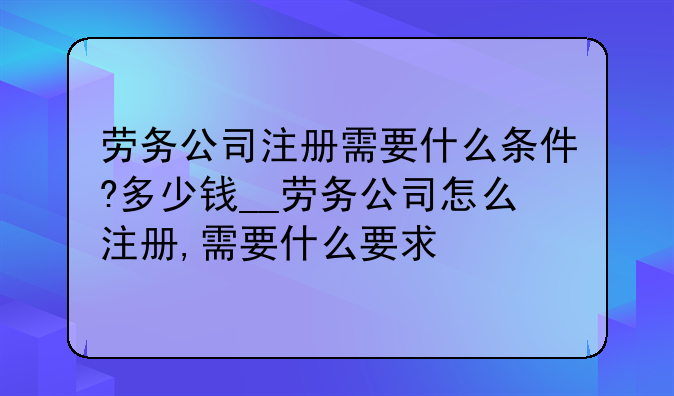 劳务公司注册需要什么条件?多少钱__劳务公司怎么注册,需要什么要求