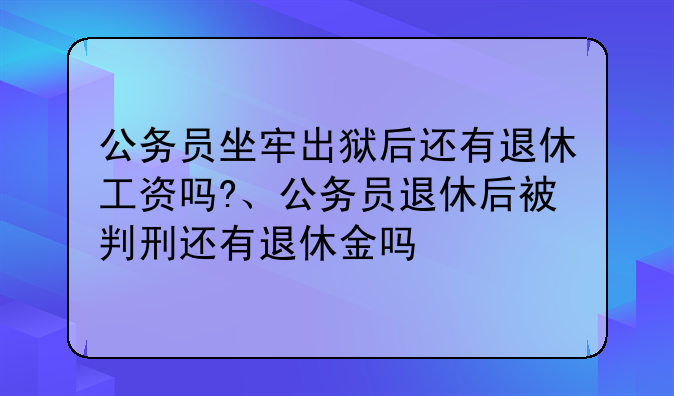 公务员坐牢出狱后还有退休工资吗?、公务员退休后被判刑还有退休金吗