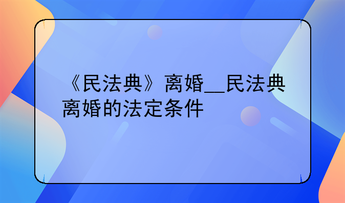 《民法典》离婚__民法典离婚的法定条件